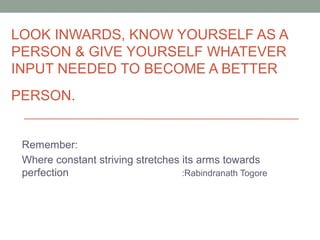 LOOK INWARDS, KNOW YOURSELF AS A
PERSON & GIVE YOURSELF WHATEVER
INPUT NEEDED TO BECOME A BETTER
PERSON.
Remember:
Where constant striving stretches its arms towards
perfection :Rabindranath Togore
 