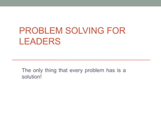 PROBLEM SOLVING FOR
LEADERS
The only thing that every problem has is a
solution!
 