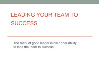 LEADING YOUR TEAM TO
SUCCESS
The mark of good leader is his or her ability
to lead the team to success!
 