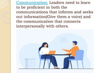 Communication: Leaders need to learn
to be proficient in both the
communications that informs and seeks
out information(Give them a voice) and
the communication that connects
interpersonally with others.
 
