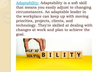 Adaptability: Adaptability is a soft skill
that means you easily adjust to changing
circumstances. An adaptable leader in
the workplace can keep up with moving
priorities, projects, clients, and
technology. They're skilled at dealing with
changes at work and plan to achieve the
goal.
 