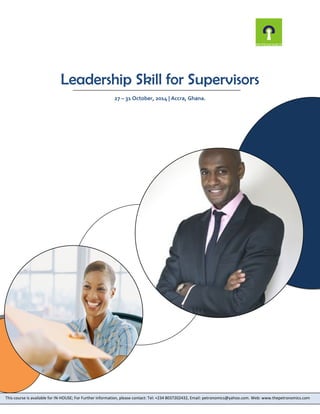 Leadership Skill for Supervisors 
27 – 31 October, 2014 | Accra, Ghana. 
This course is available for IN-HOUSE; For Further information, please contact: Tel: +234 8037202432, Email: petronomics@yahoo.com. Web: www.thepetronomics.com 
 