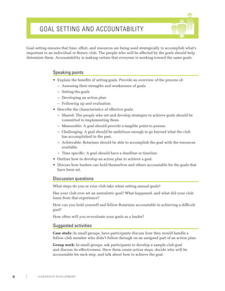 Goal Setting and Accountability

    Goal setting ensures that time, effort, and resources are being used strategically to accomplish what’s
    important to an individual or Rotary club. The people who will be affected by the goals should help
    determine them. Accountability is making certain that everyone is working toward the same goals.



                    Speaking points
                    •	 Explain the benefits of setting goals. Provide an overview of the process of:
                      −− Assessing their strengths and weaknesses of goals
                      −− Setting the goals
                      −− Developing an action plan
                      −− Following up and evaluation
                    •	 Describe the characteristics of effective goals:
                      −− Shared: The people who set and develop strategies to achieve goals should be
                         committed to implementing them.
                      −− Measurable: A goal should provide a tangible point to pursue.
                      −− Challenging: A goal should be ambitious enough to go beyond what the club
                         has accomplished in the past.
                      −− Achievable: Rotarians should be able to accomplish the goal with the resources
                         available.
                      −− Time specific: A goal should have a deadline or timeline.
                    •	 Outline how to develop an action plan to achieve a goal.
                    •	 Discuss how leaders can hold themselves and others accountable for the goals that
                       have been set.

                    Discussion questions
                    What steps do you or your club take when setting annual goals?
                    Has your club ever set an unrealistic goal? What happened, and what did your club
                    learn from that experience?
                    How can you hold yourself and fellow Rotarians accountable in achieving a difficult
                    goal?
                    How often will you re-evaluate your goals as a leader?

                    Suggested activities
                    Case study: In small groups, have participants discuss how they would handle a
                    fellow club member who didn’t follow through on an assigned part of an action plan.
                    Group work: In small groups, ask participants to develop a sample club goal
                    and discuss its effectiveness. Have them create action steps, decide who will be
                    accountable for each step, and talk about how to achieve the goal.




8         Leadership Development
 
