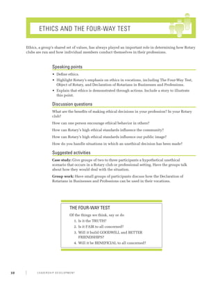 Ethics and The Four-Way Test

     Ethics, a group’s shared set of values, has always played an important role in determining how Rotary
     clubs are run and how individual members conduct themselves in their professions.



                    Speaking points
                    •	 Define ethics.
                    •	 Highlight Rotary’s emphasis on ethics in vocations, including The Four-Way Test,
                       Object of Rotary, and Declaration of Rotarians in Businesses and Professions.
                    •	 Explain that ethics is demonstrated through actions. Include a story to illustrate
                       this point.

                    Discussion questions
                    What are the benefits of making ethical decisions in your profession? In your Rotary
                    club?
                    How can one person encourage ethical behavior in others?
                    How can Rotary’s high ethical standards influence the community?
                    How can Rotary’s high ethical standards influence our public image?
                    How do you handle situations in which an unethical decision has been made?

                    Suggested activities
                    Case study: Give groups of two to three participants a hypothetical unethical
                    scenario that occurs in a Rotary club or professional setting. Have the groups talk
                    about how they would deal with the situation.
                    Group work: Have small groups of participants discuss how the Declaration of
                    Rotarians in Businesses and Professions can be used in their vocations.




                              THE FOUR-WAY TEST
                              Of the things we think, say or do
                                 1.	 Is it the TRUTH?
                                 2.	 Is it FAIR to all concerned?
                                 3.	 Will it build GOODWILL and BETTER
                                     FRIENDSHIPS?
                                 4.	 Will it be BENEFICIAL to all concerned?




10         Leadership Development
 