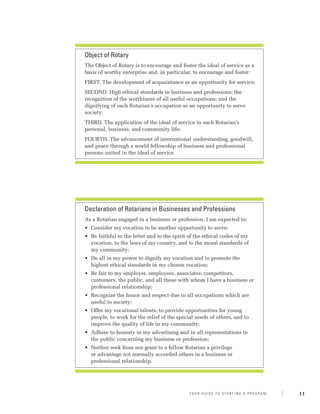 Object of Rotary
The Object of Rotary is to encourage and foster the ideal of service as a
basis of worthy enterprise and, in particular, to encourage and foster:
FIRST. The development of acquaintance as an opportunity for service;
SECOND. High ethical standards in business and professions; the
recognition of the worthiness of all useful occupations; and the
dignifying of each Rotarian’s occupation as an opportunity to serve
society;
THIRD. The application of the ideal of service in each Rotarian’s
personal, business, and community life;
FOURTH. The advancement of international understanding, goodwill,
and peace through a world fellowship of business and professional
persons united in the ideal of service.




Declaration of Rotarians in Businesses and Professions
As a Rotarian engaged in a business or profession, I am expected to:
•	 Consider my vocation to be another opportunity to serve;
•	 Be faithful to the letter and to the spirit of the ethical codes of my
   vocation, to the laws of my country, and to the moral standards of
   my community;
•	 Do all in my power to dignify my vocation and to promote the
   highest ethical standards in my chosen vocation;
•	 Be fair to my employer, employees, associates, competitors,
   customers, the public, and all those with whom I have a business or
   professional relationship;
•	 Recognize the honor and respect due to all occupations which are
   useful to society;
•	 Offer my vocational talents: to provide opportunities for young
   people, to work for the relief of the special needs of others, and to
   improve the quality of life in my community;
•	 Adhere to honesty in my advertising and in all representations to
   the public concerning my business or profession;
•	 Neither seek from nor grant to a fellow Rotarian a privilege
   or advantage not normally accorded others in a business or
   professional relationship.




                                              Y o u r G u i d e T o S ta r t i n g A P r o g r a m   11
 