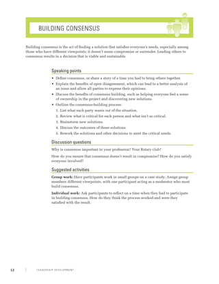 Building Consensus

     Building consensus is the act of finding a solution that satisfies everyone’s needs, especially among
     those who have different viewpoints; it doesn’t mean compromise or surrender. Leading others to
     consensus results in a decision that is viable and sustainable.



                     Speaking points
                     •	 Define consensus, or share a story of a time you had to bring others together.
                     •	 Explain the benefits of open disagreement, which can lead to a better analysis of
                        an issue and allow all parties to express their opinions.
                     •	 Discuss the benefits of consensus building, such as helping everyone feel a sense
                        of ownership in the project and discovering new solutions.
                     •	 Outline the consensus-building process:
                       1.	 List what each party wants out of the situation.
                       2.	 Review what is critical for each person and what isn’t as critical.
                       3.	 Brainstorm new solutions.
                       4.	 Discuss the outcomes of those solutions.
                       5.	 Rework the solutions and other decisions to meet the critical needs.

                     Discussion questions
                     Why is consensus important in your profession? Your Rotary club?
                     How do you ensure that consensus doesn’t result in compromise? How do you satisfy
                     everyone involved?

                     Suggested activities
                     Group work: Have participants work in small groups on a case study. Assign group
                     members different viewpoints, with one participant acting as a moderator who must
                     build consensus.
                     Individual work: Ask participants to reflect on a time when they had to participate
                     in building consensus. How do they think the process worked and were they
                     satisfied with the result.




12         Leadership Development
 