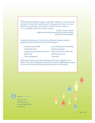 “ leadership development program will enhance Rotarians’ personal growth
     A
      and further develop their leadership skills, allowing them to better serve and
      benefit their communities, their families, and their business endeavors.
      It is a wonderful membership retention strategy.”
                                                          Irving J. “Sonny” Brown
                                 2006-09 Leadership Development Committee Chair
                                                        and past RI Vice President


      Leadership Development: Your Guide to Starting a Program includes
      guidelines and session ideas for the following topics:

             Communication skills                   Goal setting and accountability
             Leadership styles                      Strategic planning
             Leading and motivating volunteers      Ethics and The Four-Way Test
             Mentoring                              Building consensus
             Time management                        Teamwork

      Each topic focuses on how the leadership skills can be applied to your
      Rotary club and the individual’s profession. Consider establishing a program
      for your club today and help develop the leader in every Rotarian!




One Rotary Center

1560 Sherman Avenue

Evanston, IL 60201-3698 USA

www.rotary.org




                                                                                       250-EN—(308)
 
