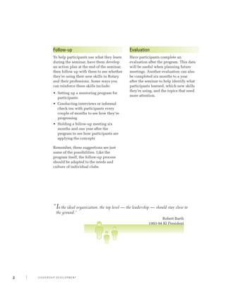 Follow-up                                     Evaluation
            To help participants use what they learn      Have participants complete an
            during the seminar, have them develop         evaluation after the program. This data
            an action plan at the end of the seminar,     will be useful when planning future
            then follow up with them to see whether       meetings. Another evaluation can also
            they’re using their new skills in Rotary      be completed six months to a year
            and their professions. Some ways you          after the seminar to help identify what
            can reinforce these skills include:           participants learned, which new skills
                                                          they’re using, and the topics that need
            •	 Setting up a mentoring program for
                                                          more attention.
               participants
            •	 Conducting interviews or informal
               check-ins with participants every
               couple of months to see how they’re
               progressing
            •	 Holding a follow-up meeting six
               months and one year after the
               program to see how participants are
               applying the concepts

            Remember, these suggestions are just
            some of the possibilities. Like the
            program itself, the follow-up process
            should be adapted to the needs and
            culture of individual clubs.




            “ n the ideal organization, the top level — the leadership — should stay close to
             I
                the ground.”
            	                                                                Robert Barth
                                                                      1993-94 RI President




2   Leadership Development
 