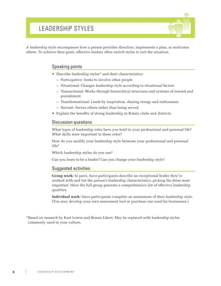 Leadership Styles

    A leadership style encompasses how a person provides direction, implements a plan, or motivates
    others. To achieve their goals, effective leaders often switch styles to suit the situation.



                   Speaking points
                   •	 Describe leadership styles* and their characteristics:
                     −− Participative: Seeks to involve other people
                     −− Situational: Changes leadership style according to situational factors
                     −− Transactional: Works through hierarchical structures and systems of reward and
                        punishment
                     −− Transformational: Leads by inspiration, sharing energy and enthusiasm
                     −− Servant: Serves others rather than being served
                   •	 Explain the benefits of strong leadership in Rotary clubs and districts.

                   Discussion questions
                   What types of leadership roles have you held in your professional and personal life?
                   What skills were important in these roles?
                   How do you modify your leadership style between your professional and personal
                   life?
                   Which leadership styles do you use?
                   Can you learn to be a leader? Can you change your leadership style?

                   Suggested activities
                   Group work: In pairs, have participants describe an exceptional leader they’ve
                   worked with and list the person’s leadership characteristics, picking the three most
                   important. Have the full group generate a comprehensive list of effective leadership
                   qualities.
                   Individual work: Have participants complete an assessment of their leadership style.
                   (You may develop your own assessment tool or purchase one used for businesses.)



    * ased on research by Kurt Lewin and Rensis Likert. May be replaced with leadership styles
     B
     commonly used in your culture.




4         Leadership Development
 