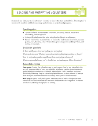 Leading and Motivating Volunteers

Motivated and enthusiastic volunteers are essential to successful clubs and districts. Knowing how to
inspire club members will help encourage participation in projects and programs.



               Speaking points
               •	 Discuss common motivators for volunteers, including service, fellowship,
                  networking, and recognition.
               •	 List specific challenges that arise when leading friends or colleagues.
               •	 Review some of the characteristics of successful leaders and motivators, such as
                  gaining trust, building solid relationships, providing vision and inspiration, and
                  leading by example.

               Discussion questions
               Is there a difference between leading and motivating?
               What motivates you? What are some obstacles to dedicating your time to Rotary?
               How is motivating employees different from motivating volunteers?
               What are some challenges you’ve faced when motivating your fellow Rotarians?

               Suggested activities
               Case study: Present the following case to participants: You’ve just started serving
               as club president. One of your top priorities is to begin a series of environmental
               projects in your community. Although many of your club’s members enjoy the
               fellowship of Rotary, they’ve historically been hesitant to dedicate time to service.
               How will you motivate members to actively participate in this initiative?
               Role play: In pairs, have participants act out a scene in which one person is an
               unenthusiastic club member and the other tries to motivate that person to become
               involved in a Rotary club project or activity.




                                                                Y o u r G u i d e T o S ta r t i n g A P r o g r a m   5
 