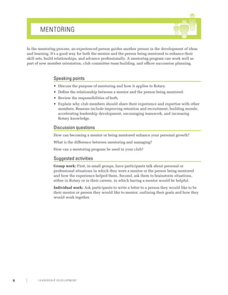 Mentoring

    In the mentoring process, an experienced person guides another person in the development of ideas
    and learning. It’s a good way for both the mentor and the person being mentored to enhance their
    skill sets, build relationships, and advance professionally. A mentoring program can work well as
    part of new member orientation, club committee team building, and officer succession planning.



                   Speaking points
                   •	 Discuss the purpose of mentoring and how it applies to Rotary.
                   •	 Define the relationship between a mentor and the person being mentored.
                   •	 Review the responsibilities of both.
                   •	 Explain why club members should share their experience and expertise with other
                      members. Reasons include improving retention and recruitment, building morale,
                      accelerating leadership development, encouraging teamwork, and increasing
                      Rotary knowledge.

                   Discussion questions
                   How can becoming a mentor or being mentored enhance your personal growth?
                   What is the difference between mentoring and managing?
                   How can a mentoring program be used in your club?

                   Suggested activities
                   Group work: First, in small groups, have participants talk about personal or
                   professional situations in which they were a mentor or the person being mentored
                   and how the experience helped them. Second, ask them to brainstorm situations,
                   either in Rotary or in their careers, in which having a mentor would be helpful.
                   Individual work: Ask participants to write a letter to a person they would like to be
                   their mentor or person they would like to mentor, outlining their goals and how they
                   would work together.




6         Leadership Development
 