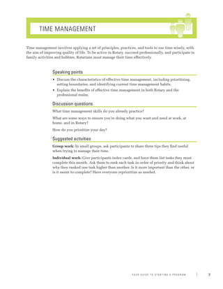 Time Management

Time management involves applying a set of principles, practices, and tools to use time wisely, with
the aim of improving quality of life. To be active in Rotary, succeed professionally, and participate in
family activities and hobbies, Rotarians must manage their time effectively.



                Speaking points
                •	 Discuss the characteristics of effective time management, including prioritizing,
                   setting boundaries, and identifying current time management habits.
                •	 Explain the benefits of effective time management in both Rotary and the
                   professional realm.

                Discussion questions
                What time management skills do you already practice?
                What are some ways to ensure you’re doing what you want and need at work, at
                home, and in Rotary?
                How do you prioritize your day?

                Suggested activities
                Group work: In small groups, ask participants to share three tips they find useful
                when trying to manage their time.
                Individual work: Give participants index cards, and have them list tasks they must
                complete this month. Ask them to rank each task in order of priority and think about
                why they ranked one task higher than another. Is it more important than the other, or
                is it easier to complete? Have everyone reprioritize as needed.




                                                                 Y o u r G u i d e T o S ta r t i n g A P r o g r a m   7
 
