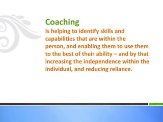 Coaching
Is helping to identify skills and
capabilities that are within the
person, and enabling them to use them
to the best of their ability – and by that
increasing the independence within the
individual, and reducing reliance.
 