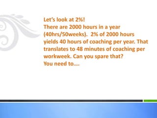 Let’s look at 2%!
There are 2000 hours in a year
(40hrs/50weeks). 2% of 2000 hours
yields 40 hours of coaching per year. That
translates to 48 minutes of coaching per
workweek. Can you spare that?
You need to….
 