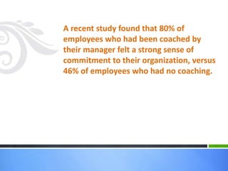 A recent study found that 80% of
employees who had been coached by
their manager felt a strong sense of
commitment to their organization, versus
46% of employees who had no coaching.
 