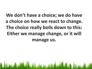 We don’t have a choice; we do have
a choice on how we react to change.
The choice really boils down to this:
 Either we manage change, or it will
            manage us.
 