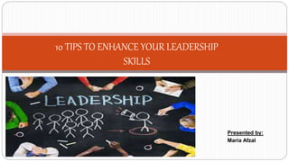 10 TIPS TO ENHANCE YOUR LEADERSHIP
SKILLS
Presented by:
Maria Afzal
 