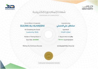 8/8/2019 ‫ﺷﮭﺎدة‬ Doroob DRB-EL-W02-027-LSPM-00-AR-2nd-03 | Doroob
https://lms.doroob.sa/certificates/3b40bdad6b19446a8e9e502018048d54 1/1
‫إﻟﻜﺘﺮوﻧﻴﺔ‬ ‫دورة‬ ‫إﺗﻤﺎم‬ ‫ﺷﻬﺎدة‬
CERTIFICATE OF COMPLETION
Doroob Wishes to Congratulate
SULTAN ALI ALHASSNI
On Completing the Course
Leadership Skills
‫ـ‬‫ﻟ‬ ‫دروب‬ ‫ﺑﺮﻧﺎﻣﺞ‬ ‫ﻳﺒﺎرك‬
‫اﻟﺤﺴﻨﻲ‬ ‫ﻋﻠﻲ‬ ‫ﺳﻠﻄﺎن‬
‫دورة‬ ‫ﻹﺗﻤﺎم‬
‫اﻟﻘﻴﺎدة‬ ‫ﻣﻬﺎرات‬
Number of Training Hours: 2
Issue Date: 2019-8-8
Wishing You Continuous Success
2 :‫ﺗﺪرﻳﺒﻴﺔ‬ ‫ﺳﺎﻋﺎت‬ ‫ﻋﺪد‬ ‫ﺑﻮاﻗﻊ‬
2019-8-8 :‫ﺑﺘﺎرﻳﺦ‬ ‫إﺻﺪارﻫﺎ‬ ‫ﺗﻢ‬
‫واﻟﻨﺠﺎح‬ ‫اﻟﺘﻮﻓﻴﻖ‬ ‫ﺑﺪوام‬ ‫ﺗﻤﻨﻴﺎﺗﻨﺎ‬ ‫ﻣﻊ‬
3b40bdad6b19446a8e9e502018048d54
 