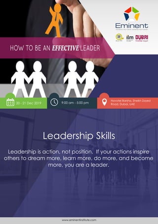 www.eminentinstitute.com 1
Leadership Skills
Leadership is action, not position
Leadership Skills
Leadership is action, not position. If your actions inspire
others to dream more, learn more, do more, and become
more, you are a leader.
9:00 am - 5:00 pm
Novotel Barsha, Sheikh Zayed
Road, Dubai, UAE
www.eminentinstitute.com
20 - 21 Dec 2019
 