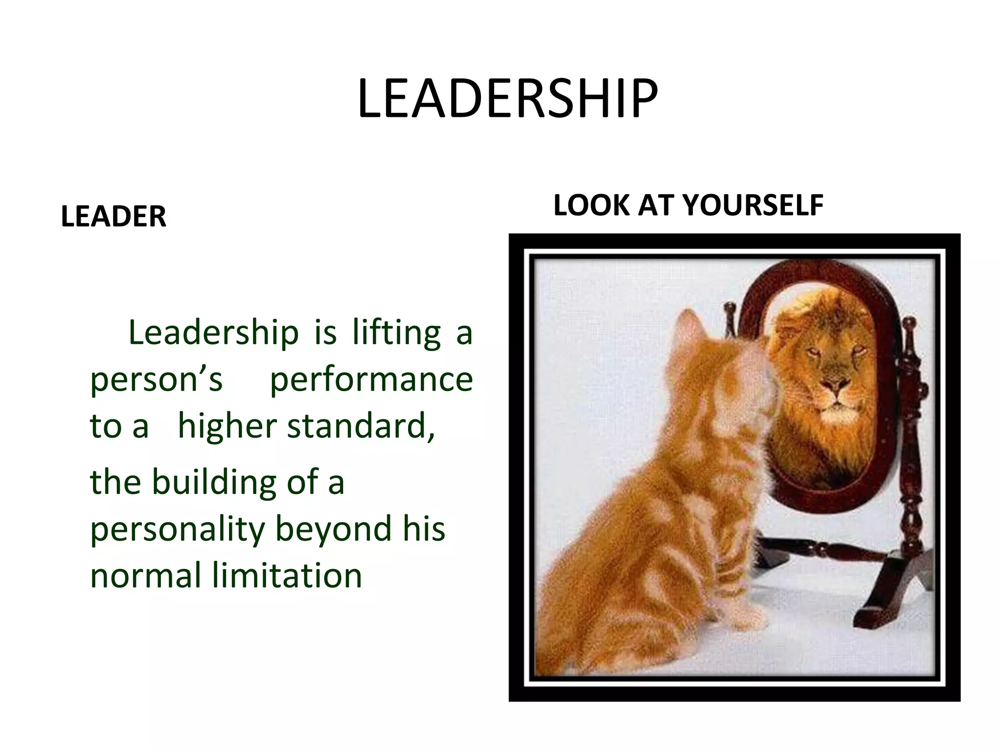 LEADERSHIP 
LEADER 
Leadership is lifting a 
person’s performance 
to a higher standard, 
the building of a 
personality beyond his 
normal limitation 
LOOK AT YOURSELF 
 