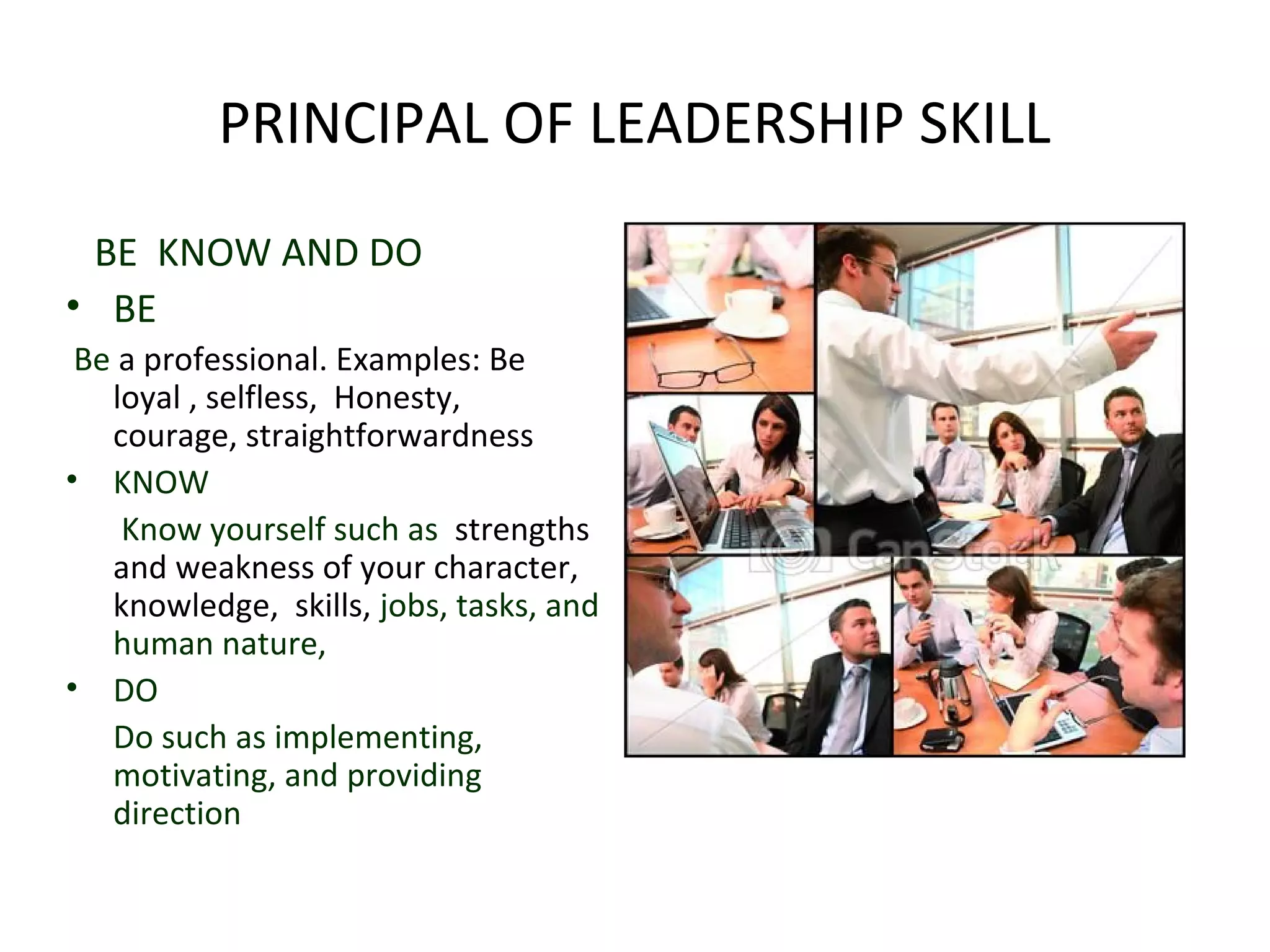 PRINCIPAL OF LEADERSHIP SKILL 
BE KNOW AND DO 
• BE 
Be a professional. Examples: Be 
loyal , selfless, Honesty, 
courage, straightforwardness 
• KNOW 
Know yourself such as strengths 
and weakness of your character, 
knowledge, skills, jobs, tasks, and 
human nature, 
• DO 
Do such as implementing, 
motivating, and providing 
direction 
 