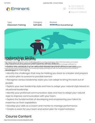 12/11/2019 Leadership Skills - Eminent Institute
https://eminentinstitute.com/product/leadership-skills/ 1/7
Home » Products » Leadership Skills
Type
Classroom Training
Category
Soft Skills 
Reviews
(4.5 Overall Rating)
eadership Skills
ctive Leadership is one of the most challenging skills to master. Employees often find themselves promoted
to their ability to exceed expectations in their current role, but these attributes are no longer sufficient to
ctively lead a team successfully. They now require additional knowledge and skills on how to inspire and
ximise on their team’s performance. This workshop equips participants with the best practices and trends in
ctive Leadership.
Learning Outcome
By the end of the course participants will be able to:
• Define the attributes of an effective leader and the differences between
leading and managing
• Identify the challenges that may be holding you back as a leader and prepare
an action plan to overcome possible barriers
• Recognise various leadership styles you can adopt to bring the best out of
people
• Explore your own leadership style and how to adapt your natural style based on
situational leadership.
• Identify your preferred communication style and how to adapt your natural
style to improve communication with your team.
• Explore the fundamentals of developing and empowering your talent to
maximise on their capabilities
• Develop your skills as a coach and mentor to manage performance
• Create a vision for your team and action plan for implementation
Course Content
 +971 4 3360701
 +971 56 1308652
 Request Callback

 