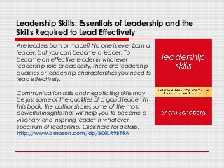Leadership Skills: Essentials of Leadership and the
Skills Required to Lead Effectively
Are leaders born or made? No one is ever born a
leader, but you can become a leader. To
become an effective leader in whatever
leadership role or capacity, there are leadership
qualities or leadership characteristics you need to
lead effectively.
Communication skills and negotiating skills may
be just some of the qualities of a good leader. In
this book, the author shares some of the most
powerful insights that will help you to become a
visionary and inspiring leader in whatever
spectrum of leadership. Click here for details:
http://www.amazon.com/dp/B00LR9BFRA
 