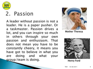 A leader without passion is not a
leader. He is a paper pusher. Or
a taskmaster. Passion drives a
lot, and you can inspire...