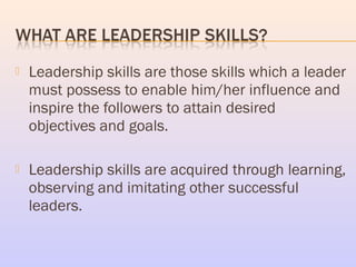  Leadership skills are those skills which a leader
must possess to enable him/her influence and
inspire the followers to ...