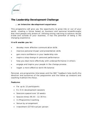 The Leadership Development Challenge
... an intensive development experience
This programme will give you the opportunity to grow into or out of your
world, creating a future based on business and personal breakthroughs
that most people only dream of. Utilising strong coaching to achieve results
inside and outside of your business, it has the potential of being a life
changing experience.
It will enable you to:
• develop more effective communication skills
• improve personal impact and presentation skills
• gain more confidence in your leadership role
• inspire a step change in personal performance
• help you deal more effectively with underperformance in others
• engage and inspire your people in the change process
• regain a more effective work-life balance
Personal, pre-programme interviews and the 360° feedback help clarify the
direction and outcomes of the programme and the follow up sessions and
coaching maintain the focus.
Features
• For up to 12 participants
• 6 x 3-hr development sessions
• Sessions spaced over 10 weeks
• Session times 09.30 - 12.30 hrs
• In-Programme Coaching
• Venue by arrangement
• Investment £2750+vat per person
 