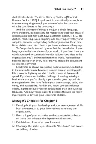 What Is a Leader?       11


Jack Stack’s book, The Great Game of Business [New York:
Bantam Books, 1992]. It spells out, in user-friendly terms, how
to make every single employee aware of what he costs and
what he contributes to the company.)
     And the language of things is not just a single language.
More and more, it’s necessary for managers to deal with areas of
specialization that may each have a different dialect. R & D, pro-
duction, marketing, sales, shipping and receiving, inventory and
supplies, personnel—depending on the organization, these func-
tional divisions can each have a particular culture and language.
     You’ve probably learned by now that the boundaries of your
language are the boundaries of your world. If you don’t have the
words you need to communicate with various specialists in the
organization, you’ll be banned from their world. You need not
become an expert in every field, but you should be conversant
so you can converse!
     Leadership is always an exciting path to pursue. Leadership
in the new millennium, however, is more than an exciting path.
It is a colorful highway on which traffic moves at breakneck
speed. If you’ve accepted the challenge of leading in today’s
business arena, you’re clearly a person who goes beyond his
managerial role. You have faith in your own courage, pride, sin-
cerity, and adaptability. Further, you know you can influence
others, in part because you can speak more than one business
language. And now you’re eager to progress through the follow-
ing chapters to develop your leadership abilities.

Manager’s Checklist for Chapter 1
❏ Develop both your leadership and your management skills:
   both are essential to your involvement in running the
   organization.
❏ Keep a log of your activities so that you can focus better
   on those that advance the departmental mission.
❏ Establish a culture of accomplishment.
❏ Challenge the status quo: eliminate “the dumb” and create
   something of value.
 