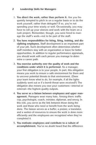 2     Leadership Skills for Managers


1. You direct the work, rather than perform it. Are you fre-
   quently tempted to pitch in on a regular basis or to do the
   work yourself, rather than delegate? If so, you’re not
   spending your time wisely or well. Occasionally, you may
   have to roll up your sleeves and work with the team on a
   rush project. Remember, though, you were hired to man-
   age the staff’s work—not to be part of the staff.
2. You have responsibilities for hiring, firing, training, and dis-
   ciplining employees. Staff development is an important part
   of your job. Such development often determines whether
   staff members stay with an organization or leave for better
   opportunities. In addition to regular performance appraisals,
   you should work with each person you manage to deter-
   mine a career path.
3. You exercise authority over the quality of work and the
   conditions under which it is performed. As a manager,
   your first obligation is to your people. In part, this obligation
   means you work to ensure a safe environment for them and
   to uncover potential threats to that environment. (Does
   your team know what to do, for example, if all the lights
   suddenly went out or if a bomb threat were received?) The
   obligation also means you owe your customers—internal or
   external—the highest-quality outputs.
4. You serve as a liaison between employees and upper man-
   agement. Managers wear many hats. Among them: traffic
   cop, psychologist, coach, minister, diplomat, and envoy. In
   this role, you serve as the link between those doing the
   work and those who need or benefit from the work being
   done. The liaison serves as a buffer, a praiser, a translator,
   and a seeker-of-resources to ensure the work is done more
   efficiently and the employees are recognized when they’ve
   completed it.
5. You motivate employees and contribute to a culture of
   accomplishment. You’ve no doubt heard that the difference
 