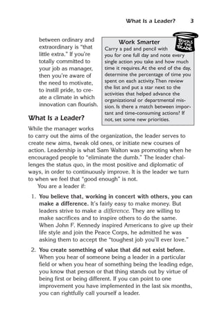 What Is a Leader?             3


    between ordinary and              Work Smarter
    extraordinary is “that      Carry a pad and pencil with
    little extra.” If you’re    you for one full day and note every
    totally committed to        single action you take and how much
    your job as manager,        time it requires. At the end of the day,
    then you’re aware of        determine the percentage of time you
    the need to motivate,       spent on each activity.Then review
                                the list and put a star next to the
    to instill pride, to cre-
                                activities that helped advance the
    ate a climate in which      organizational or departmental mis-
    innovation can flourish.    sion. Is there a match between impor-
                                tant and time-consuming actions? If
What Is a Leader?               not, set some new priorities.
While the manager works
to carry out the aims of the organization, the leader serves to
create new aims, tweak old ones, or initiate new courses of
action. Leadership is what Sam Walton was promoting when he
encouraged people to “eliminate the dumb.” The leader chal-
lenges the status quo, in the most positive and diplomatic of
ways, in order to continuously improve. It is the leader we turn
to when we feel that “good enough” is not.
    You are a leader if:
 1. You believe that, working in concert with others, you can
    make a difference. It’s fairly easy to make money. But
    leaders strive to make a difference. They are willing to
    make sacrifices and to inspire others to do the same.
    When John F. Kennedy inspired Americans to give up their
    life style and join the Peace Corps, he admitted he was
    asking them to accept the “toughest job you’ll ever love.”
 2. You create something of value that did not exist before.
    When you hear of someone being a leader in a particular
    field or when you hear of something being the leading edge,
    you know that person or that thing stands out by virtue of
    being first or being different. If you can point to one
    improvement you have implemented in the last six months,
    you can rightfully call yourself a leader.
 