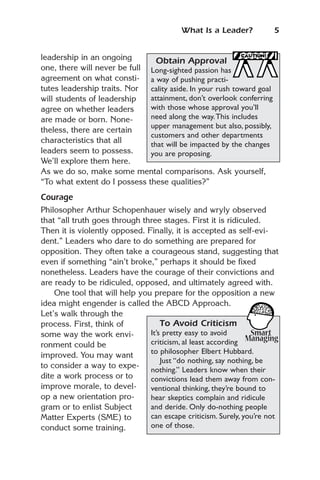 What Is a Leader?             5


leadership in an ongoing        Obtain Approval
one, there will never be full Long-sighted passion has
agreement on what consti- a way of pushing practi-
tutes leadership traits. Nor  cality aside. In your rush toward goal
will students of leadership   attainment, don’t overlook conferring
agree on whether leaders      with those whose approval you’ll
are made or born. None-       need along the way.This includes
                              upper management but also, possibly,
theless, there are certain
                              customers and other departments
characteristics that all      that will be impacted by the changes
leaders seem to possess.      you are proposing.
We’ll explore them here.
As we do so, make some mental comparisons. Ask yourself,
“To what extent do I possess these qualities?”
Courage
Philosopher Arthur Schopenhauer wisely and wryly observed
that “all truth goes through three stages. First it is ridiculed.
Then it is violently opposed. Finally, it is accepted as self-evi-
dent.” Leaders who dare to do something are prepared for
opposition. They often take a courageous stand, suggesting that
even if something “ain’t broke,” perhaps it should be fixed
nonetheless. Leaders have the courage of their convictions and
are ready to be ridiculed, opposed, and ultimately agreed with.
    One tool that will help you prepare for the opposition a new
idea might engender is called the ABCD Approach.
Let’s walk through the
process. First, think of           To Avoid Criticism
some way the work envi-        It’s pretty easy to avoid
ronment could be               criticism, al least according
                               to philosopher Elbert Hubbard.
improved. You may want
                                   Just “do nothing, say nothing, be
to consider a way to expe-
                               nothing.” Leaders know when their
dite a work process or to      convictions lead them away from con-
improve morale, to devel-      ventional thinking, they’re bound to
op a new orientation pro-      hear skeptics complain and ridicule
gram or to enlist Subject      and deride. Only do-nothing people
Matter Experts (SME) to        can escape criticism. Surely, you’re not
conduct some training.         one of those.
 