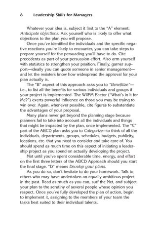 6      Leadership Skills for Managers


     Whatever your idea is, subject it first to the “A” element:
Anticipate objections. Ask yourself who is likely to offer what
objections to the plan you will propose.
     Once you’ve identified the individuals and the specific nega-
tive reactions you’re likely to encounter, you can take steps to
prepare yourself for the persuading you’ll have to do. Cite
precedents as part of your persuasion effort. Also arm yourself
with statistics to strengthen your position. Finally, garner sup-
port—ideally you can quote someone in senior management—
and let the resisters know how widespread the approval for your
plan actually is.
     The “B” aspect of this approach asks you to “Benefitize”—
i.e., to list all the benefits for various individuals and groups if
your project is implemented. The WIIFM Factor (“What’s in It for
Me?”) exerts powerful influence on those you may be trying to
win over. Again, whenever possible, cite figures to substantiate
the advantages of your proposal.
     Many plans never get beyond the planning stage because
planners fail to take into account all the individuals and things
that might be impacted by the plan, once implemented. The “C”
part of the ABCD plan asks you to Categorize—to think of all the
individuals, departments, groups, schedules, budgets, publicity,
locations, etc. that you need to consider and take care of. You
should spend as much time on this aspect of initiating a leader-
ship project as you spend on actually developing the project.
     Not until you’ve spent considerable time, energy, and effort
on the first three letters of the ABCD Approach should you start
the final stage. “D” means Develop your plans.
     As you do so, don’t hesitate to do your homework. Talk to
others who may have undertaken an equally ambitious project
in the past. Read as much as you can, surf the Net, and subject
your plan to the scrutiny of several people whose opinion you
respect. Once you’ve fully developed the plan of action, begin
to implement it, assigning to the members of your team the
tasks best suited to their individual talents.
 