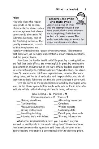 What Is a Leader?          7


Pride                             Leaders Take Pride
Not only does the leader             and Instill Pride
take pride in his accom-         Leaders are proud of what
plishments, he also creates they are accomplishing and even
an atmosphere that allows        more proud of what their followers
                                 are accomplishing. Pride does not
others to do the same. W.
                                 evolve on its own, however.The
Edwards Deming, one of
                                 leader must take steps to ensure the
the founding fathers of the      proper conditions are in place.
quality movement, assert-
ed that employees are
rightfully entitled to the “pride of workmanship.” Essential to
that pride are job security, expectations, clear communications,
and the proper tools.
    How does the leader instill pride? In part, by making follow-
ers feel that their efforts are meaningful. In part, by setting the
goal and then moving out of the way. (Many leaders subscribe
to General George S. Patton’s advice: “Give direction, not direc-
tions.”) Leaders also reinforce expectations, monitor the work
being done, set limits of authority and responsibility, and do all
they can to help followers get the job done and get it done well.
    Here are some of the responsibilities faced by managers who
lead. In the blank space before each, write one of these letters to
indicate which pride-inducing element is being addressed:
                 Goal-setting = G Monitor = M
                Communications = C Tools = T
   ___ Setting deadlines          ___ Allocating resources
   ___ Commending                 ___ Coaching
   ___ Measuring outcomes         ___ Writing reports
   ___ Giving instructions        ___ Gathering data
   ___ Providing training         ___ Developing standards
   ___ Aligning task with talent  ___ Sharing information
   What other responsibilities have you assumed as you
worked to instill pride in the work being done? Make a note or
two in response to this question and then talk to other man-
agers/leaders who make a determined effort to develop pride.
 