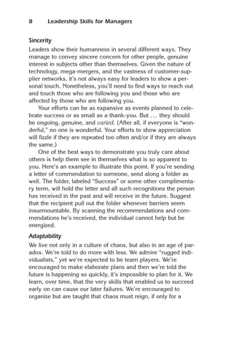 8      Leadership Skills for Managers


Sincerity
Leaders show their humanness in several different ways. They
manage to convey sincere concern for other people, genuine
interest in subjects other than themselves. Given the nature of
technology, mega-mergers, and the vastness of customer-sup-
plier networks, it’s not always easy for leaders to show a per-
sonal touch. Nonetheless, you’ll need to find ways to reach out
and touch those who are following you and those who are
affected by those who are following you.
    Your efforts can be as expansive as events planned to cele-
brate success or as small as a thank-you. But . . . they should
be ongoing, genuine, and varied. (After all, if everyone is “won-
derful,” no one is wonderful. Your efforts to show appreciation
will fizzle if they are repeated too often and/or if they are always
the same.)
    One of the best ways to demonstrate you truly care about
others is help them see in themselves what is so apparent to
you. Here’s an example to illustrate this point. If you’re sending
a letter of commendation to someone, send along a folder as
well. The folder, labeled “Success” or some other complimenta-
ry term, will hold the letter and all such recognitions the person
has received in the past and will receive in the future. Suggest
that the recipient pull out the folder whenever barriers seem
insurmountable. By scanning the recommendations and com-
mendations he’s received, the individual cannot help but be
energized.
Adaptability
We live not only in a culture of chaos, but also in an age of par-
adox. We’re told to do more with less. We admire “rugged indi-
vidualists,” yet we’re expected to be team players. We’re
encouraged to make elaborate plans and then we’re told the
future is happening so quickly, it’s impossible to plan for it. We
learn, over time, that the very skills that enabled us to succeed
early on can cause our later failures. We’re encouraged to
organize but are taught that chaos must reign, if only for a
 