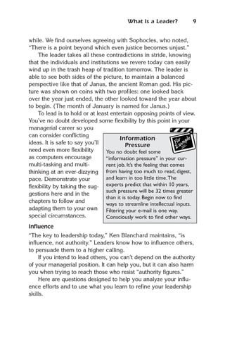What Is a Leader?           9


while. We find ourselves agreeing with Sophocles, who noted,
“There is a point beyond which even justice becomes unjust.”
    The leader takes all these contradictions in stride, knowing
that the individuals and institutions we revere today can easily
wind up in the trash heap of tradition tomorrow. The leader is
able to see both sides of the picture, to maintain a balanced
perspective like that of Janus, the ancient Roman god. His pic-
ture was shown on coins with two profiles: one looked back
over the year just ended, the other looked toward the year about
to begin. (The month of January is named for Janus.)
    To lead is to hold or at least entertain opposing points of view.
You’ve no doubt developed some flexibility by this point in your
managerial career so you
can consider conflicting
                                       Information
ideas. It is safe to say you’ll            Pressure
need even more flexibility       You no doubt feel some
as computers encourage           “information pressure” in your cur-
multi-tasking and multi-         rent job. It’s the feeling that comes
thinking at an ever-dizzying from having too much to read, digest,
pace. Demonstrate your           and learn in too little time.The
flexibility by taking the sug- experts predict that within 10 years,
                                 such pressure will be 32 times greater
gestions here and in the
                                 than it is today. Begin now to find
chapters to follow and
                                 ways to streamline intellectual inputs.
adapting them to your own Filtering your e-mail is one way.
special circumstances.           Consciously work to find other ways.
Influence
“The key to leadership today,” Ken Blanchard maintains, “is
influence, not authority.” Leaders know how to influence others,
to persuade them to a higher calling.
     If you intend to lead others, you can’t depend on the authority
of your managerial position. It can help you, but it can also harm
you when trying to reach those who resist “authority figures.”
     Here are questions designed to help you analyze your influ-
ence efforts and to use what you learn to refine your leadership
skills.
 