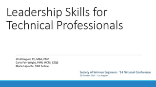 Leadership Skills for
Technical Professionals
Society of Women Engineers ‘14 National Conference
23 October 2014 - Los Angeles
Jill Almaguer, PE, MBA, PMP
Carla Fair-Wright, PMP, MCTS, CSQE
Marie Laplante, SWE Fellow
 
