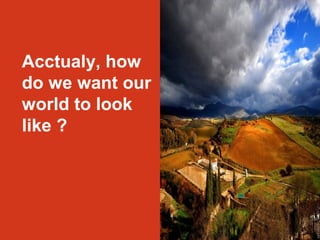 Acctualy, how 
do we want our 
world to look 
like ? 
 