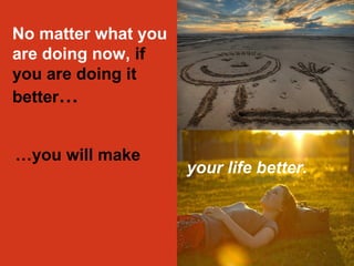 No matter what you 
are doing now, if 
you are doing it 
better… 
…you will make 
your life better. 
 