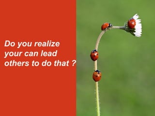 Do you realize 
your can lead 
others to do that ? 
 