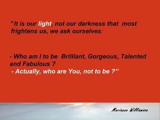 ”It is our light, not our darkness that most 
frightens us, we ask ourselves: 
- Who am I to be Brilliant, Gorgeous, Talented 
and Fabulous ? 
- Actually, who are You, not to be ?’’ 
Marianne Williamson 
 