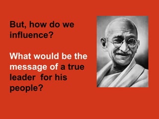 But, how do we 
influence? 
What would be the 
message of a true 
leader for his 
people? 
 