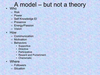 A model – but not a theory• Who
– Risk
– Power
– Self Knowledge EI
– Presence
– Energy/Passion
– Vision
• How
– Communication
– Motivation
– Behaviors
• Supportive
• Directive
• Participative
• Reward and Punishment
• Charismatic
• Where
– Followers
– Situation
 