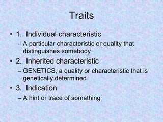 Traits
• 1. Individual characteristic
– A particular characteristic or quality that
distinguishes somebody
• 2. Inherited characteristic
– GENETICS, a quality or characteristic that is
genetically determined
• 3. Indication
– A hint or trace of something
 