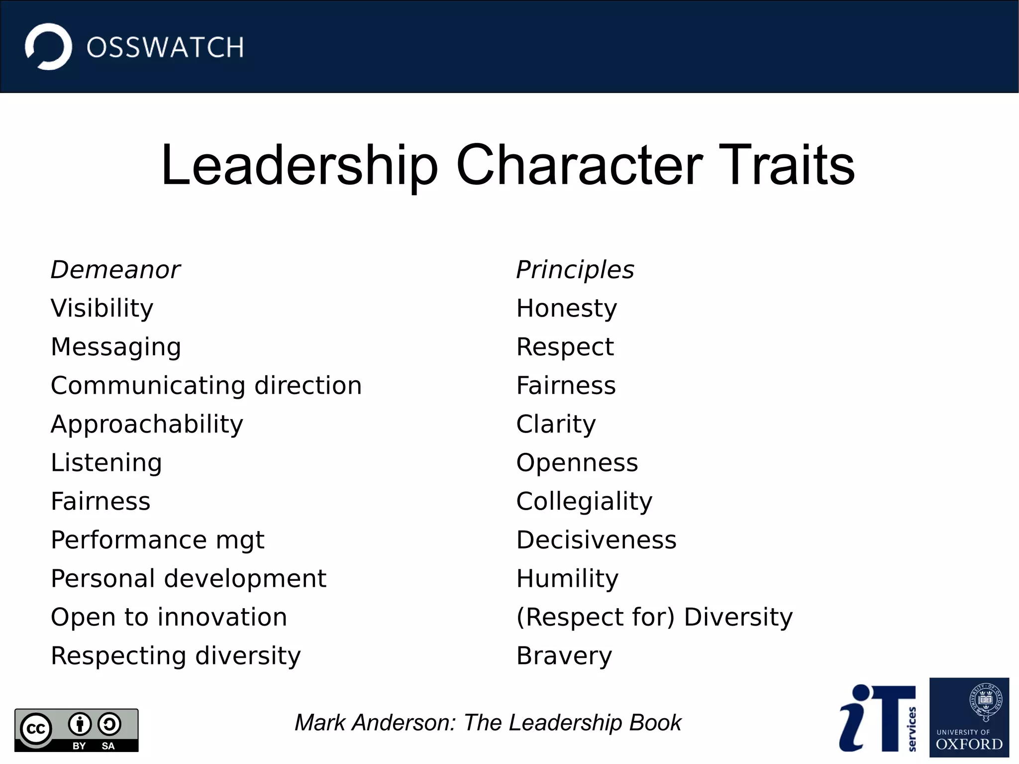 Leadership Character Traits
Demeanor
Visibility
Messaging
Communicating direction
Approachability
Listening
Fairness
Performance mgt
Personal development
Open to innovation
Respecting diversity
Principles
Honesty
Respect
Fairness
Clarity
Openness
Collegiality
Decisiveness
Humility
(Respect for) Diversity
Bravery
Mark Anderson: The Leadership Book
 