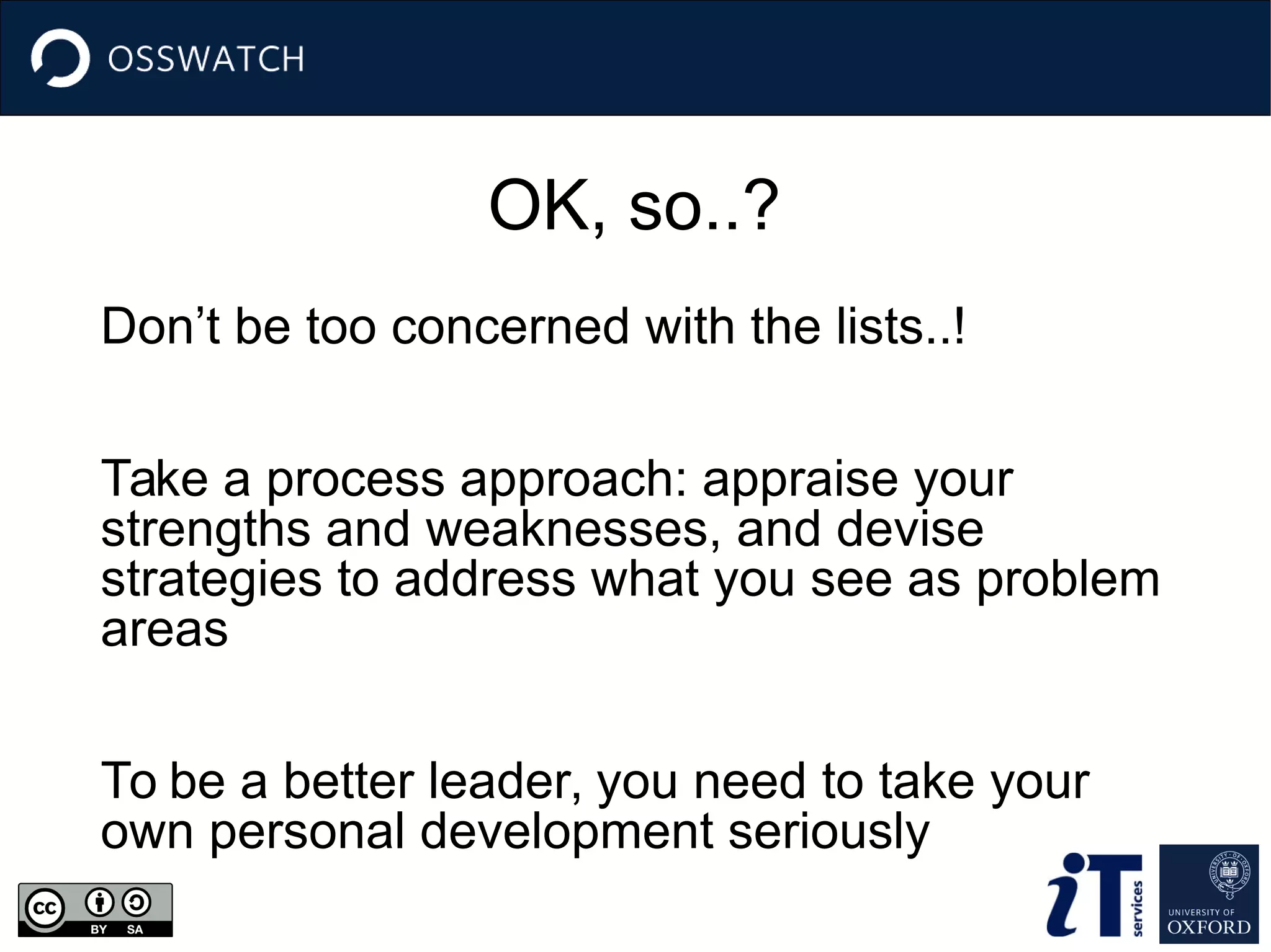 OK, so..?
Don’t be too concerned with the lists..!
Take a process approach: appraise your
strengths and weaknesses, and devise
strategies to address what you see as problem
areas
To be a better leader, you need to take your
own personal development seriously
 