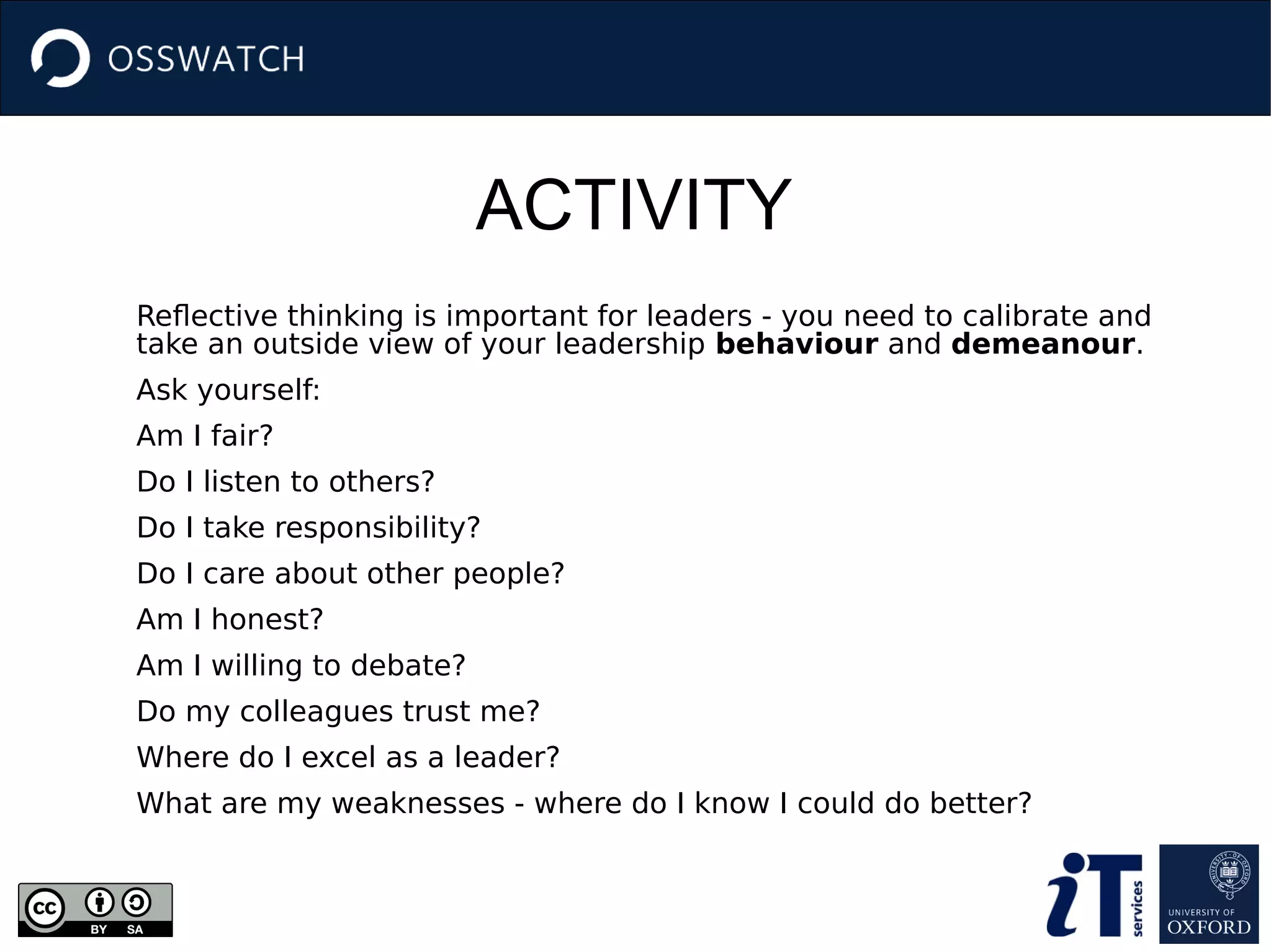 ACTIVITY
Reflective thinking is important for leaders - you need to calibrate and
take an outside view of your leadership behaviour and demeanour.
Ask yourself:
Am I fair?
Do I listen to others?
Do I take responsibility?
Do I care about other people?
Am I honest?
Am I willing to debate?
Do my colleagues trust me?
Where do I excel as a leader?
What are my weaknesses - where do I know I could do better?
 