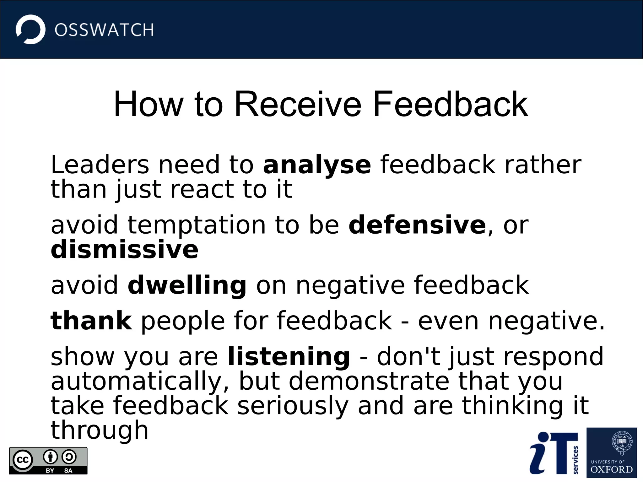How to Receive Feedback
Leaders need to analyse feedback rather
than just react to it
avoid temptation to be defensive, or
dismissive
avoid dwelling on negative feedback
thank people for feedback - even negative.
show you are listening - don't just respond
automatically, but demonstrate that you
take feedback seriously and are thinking it
through
 